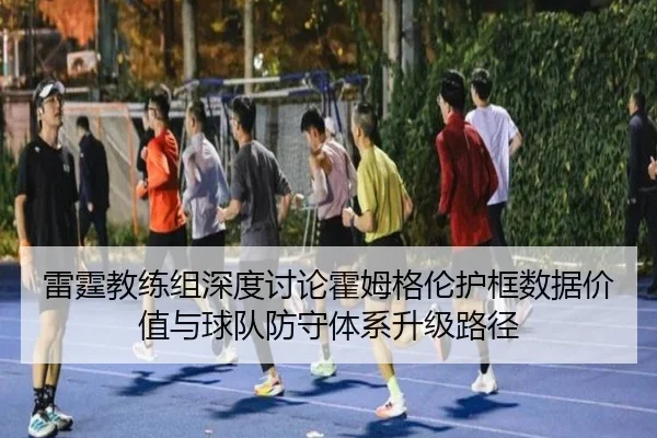 雷霆教练组深度讨论霍姆格伦护框数据价值与球队防守体系升级路径