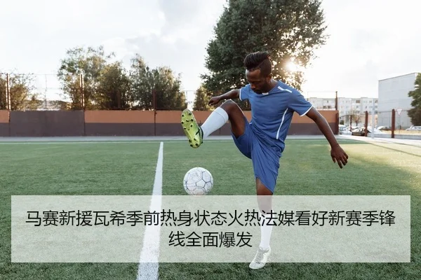 马赛新援瓦希季前热身状态火热法媒看好新赛季锋线全面爆发